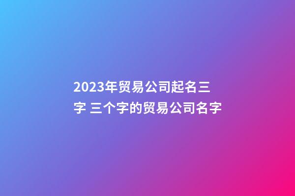 2023年贸易公司起名三字 三个字的贸易公司名字-第1张-公司起名-玄机派